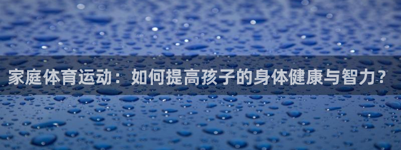 球派体育app免费下载：家庭体育运动：如何提高孩子的身体健康与智力？